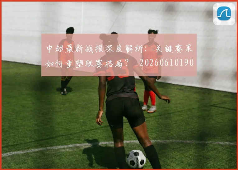 中超最新战报深度解析：关键赛果如何重塑联赛格局？_20260610190405