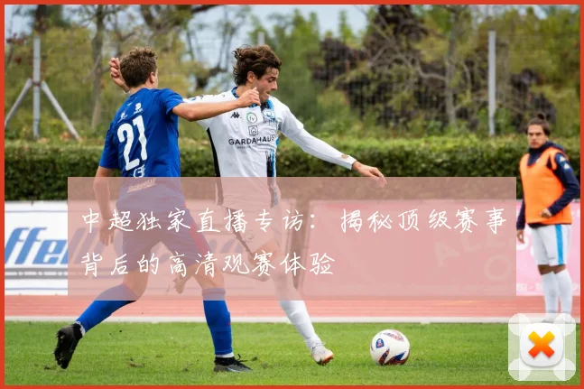 中超独家直播专访：揭秘顶级赛事背后的高清观赛体验