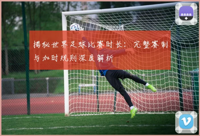 揭秘世界足球比赛时长：完整赛制与加时规则深度解析