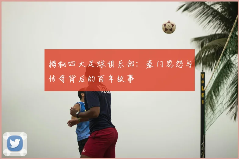 揭秘四大足球俱乐部：豪门恩怨与传奇背后的百年故事