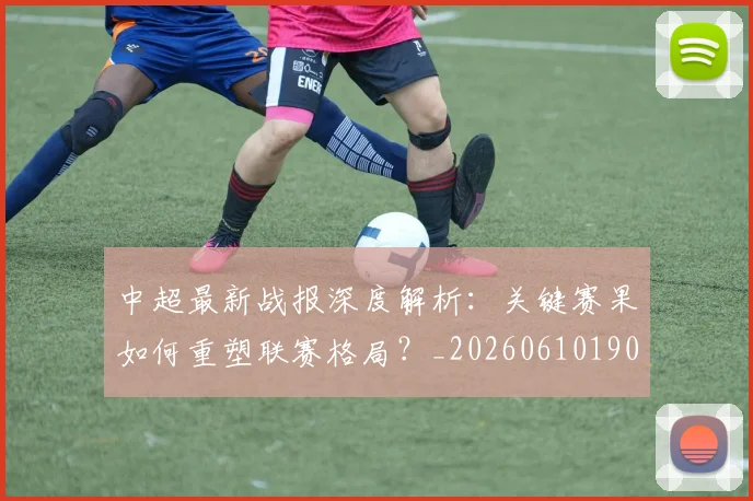 中超最新战报深度解析：关键赛果如何重塑联赛格局？_20260610190405