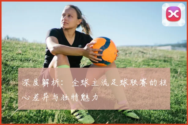 深度解析：全球主流足球联赛的核心差异与独特魅力