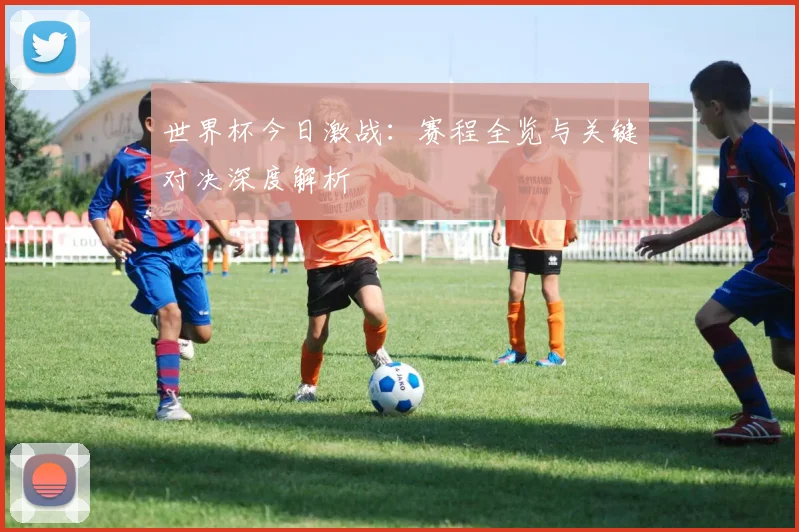 世界杯今日激战：赛程全览与关键对决深度解析