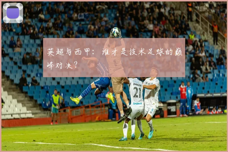 英超与西甲：谁才是技术足球的巅峰对决？