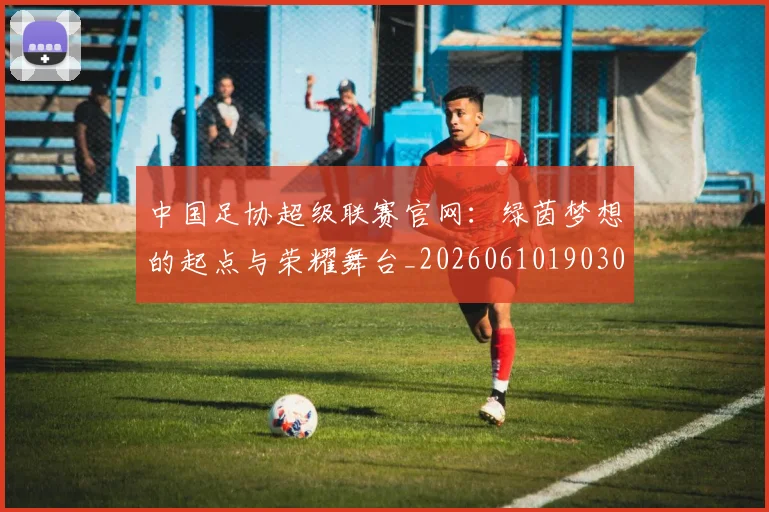 中国足协超级联赛官网：绿茵梦想的起点与荣耀舞台_20260610190303